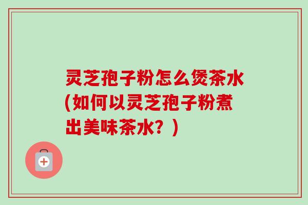 灵芝孢子粉怎么煲茶水(如何以灵芝孢子粉煮出美味茶水？)