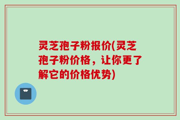 灵芝孢子粉报价(灵芝孢子粉价格,让你更了解它的价格优势)