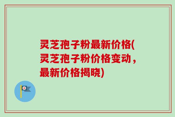 灵芝孢子粉最新价格(灵芝孢子粉价格变动,最新价格揭晓)