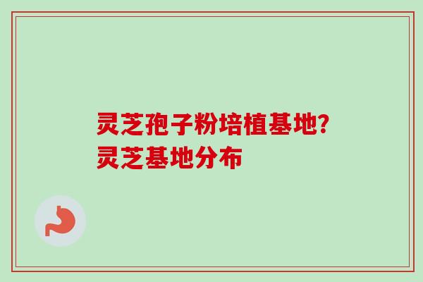 灵芝孢子粉培植基地?灵芝基地分布