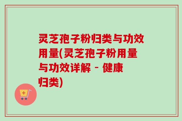 灵芝孢子粉归类与功效用量(灵芝孢子粉用量与功效详解 - 健康归类)