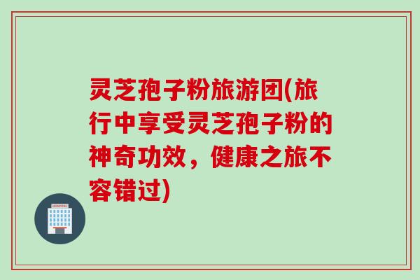 灵芝孢子粉旅游团(旅行中享受灵芝孢子粉的神奇功效，健康之旅不容错过)