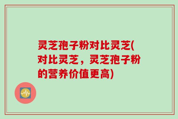灵芝孢子粉对比灵芝(对比灵芝，灵芝孢子粉的营养价值更高)
