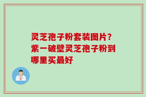 灵芝孢子粉套装图片?紫一破壁灵芝孢子粉到哪里买最好
