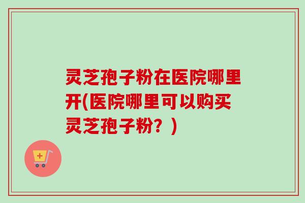 灵芝孢子粉在医院哪里开(医院哪里可以购买灵芝孢子粉?) 灵芝孢子粉在医院哪里开(医院哪里可以购买灵芝孢子粉?)