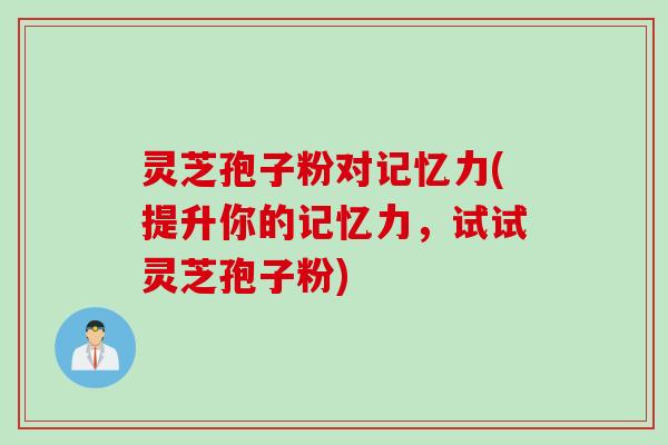 灵芝孢子粉对记忆力(提升你的记忆力,试试灵芝孢子粉)
