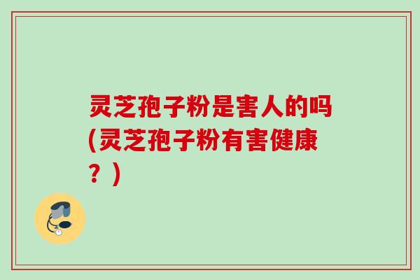 灵芝孢子粉是害人的吗(灵芝孢子粉有害健康？)