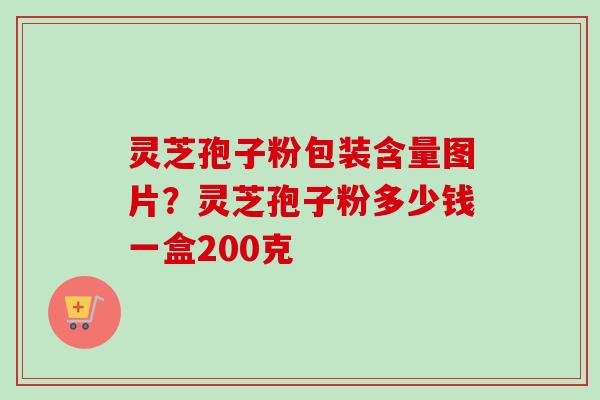 灵芝孢子粉包装含量图片?灵芝孢子粉多少钱一盒200克
