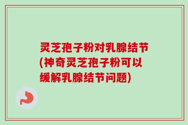 灵芝孢子粉对乳腺结节(神奇灵芝孢子粉可以缓解乳腺结节问题) 灵芝孢子粉对乳腺结节(神奇灵芝孢子粉可以缓解乳腺结节问题)