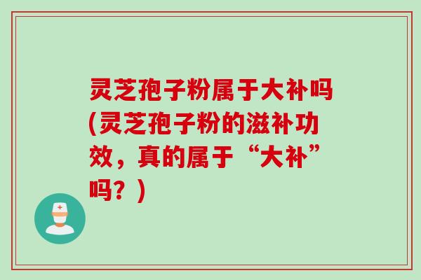灵芝孢子粉属于大补吗(灵芝孢子粉的滋补功效，真的属于“大补”吗？)
