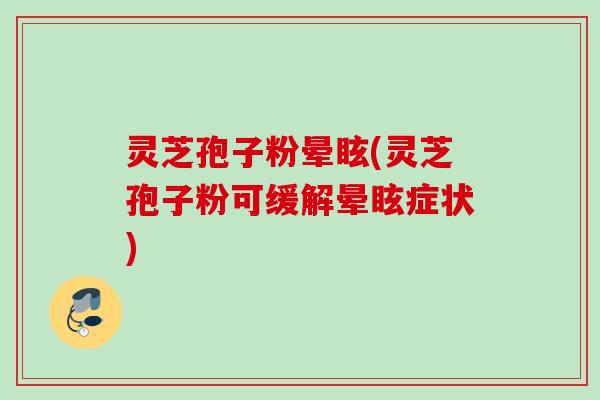 灵芝孢子粉晕眩(灵芝孢子粉可缓解晕眩症状)