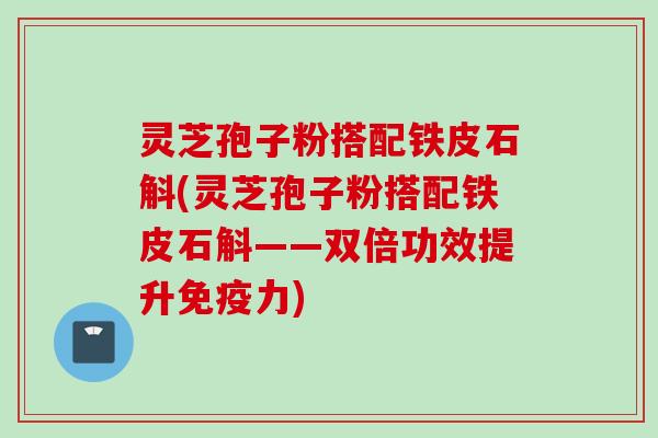 灵芝孢子粉搭配铁皮石斛(灵芝孢子粉搭配铁皮石斛——双倍功效提升免疫力) 灵芝孢子粉搭配铁皮石斛(灵芝孢子粉搭配铁皮石斛——双倍功效提升免疫力)
