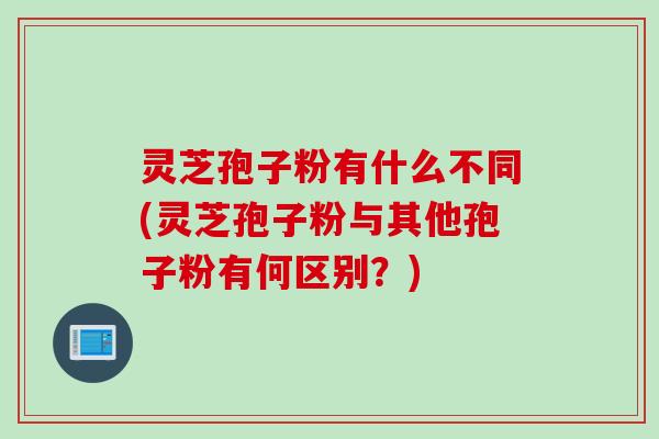 灵芝孢子粉有什么不同(灵芝孢子粉与其他孢子粉有何区别?)
