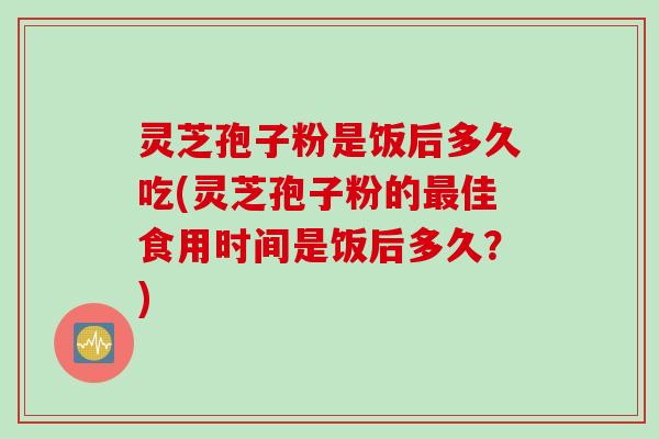 灵芝孢子粉是饭后多久吃(灵芝孢子粉的最佳食用时间是饭后多久?)