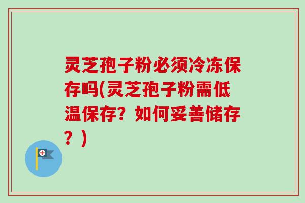 灵芝孢子粉必须冷冻保存吗(灵芝孢子粉需低温保存?如何妥善储存?) 灵芝孢子粉必须冷冻保存吗(灵芝孢子粉需低温保存?如何妥善储存?)