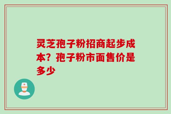 灵芝孢子粉招商起步成本?孢子粉市面售价是多少