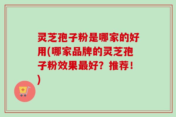 灵芝孢子粉是哪家的好用(哪家品牌的灵芝孢子粉效果最好？推荐！)
