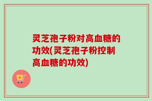 灵芝孢子粉对高血糖的功效(灵芝孢子粉控制高血糖的功效)
