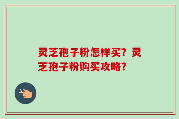 灵芝孢子粉怎样买?灵芝孢子粉购买攻略? 灵芝孢子粉怎样买?灵芝孢子粉购买攻略?