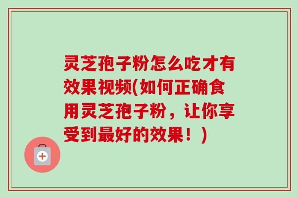 灵芝孢子粉怎么吃才有效果视频(如何正确食用灵芝孢子粉,让你享受到最好的效果!)