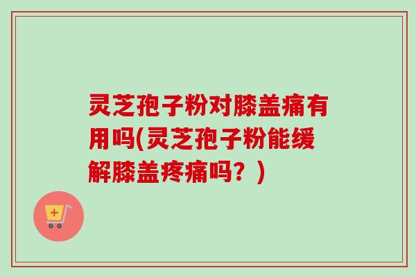 灵芝孢子粉对膝盖痛有用吗(灵芝孢子粉能缓解膝盖疼痛吗?)