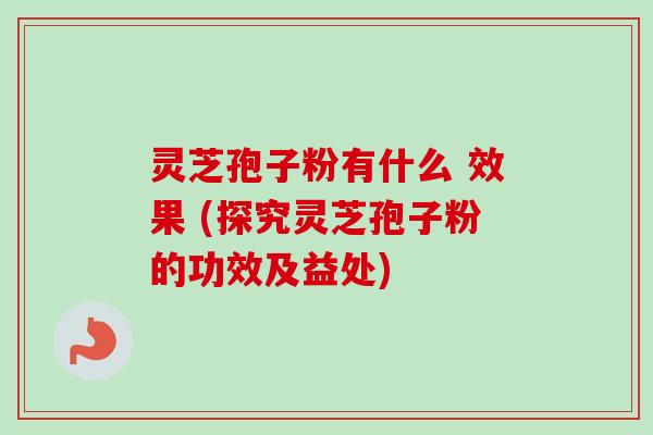 灵芝孢子粉有什么 效果 (探究灵芝孢子粉的功效及益处)