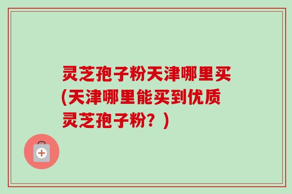 灵芝孢子粉天津哪里买(天津哪里能买到优质灵芝孢子粉？)
