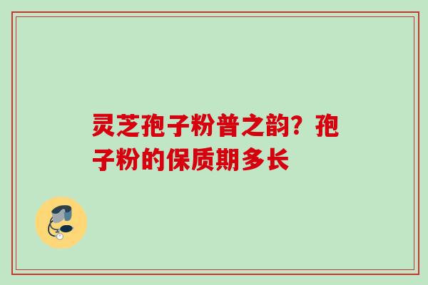 灵芝孢子粉普之韵?孢子粉的保质期多长 灵芝孢子粉普之韵?孢子粉的保质期多长