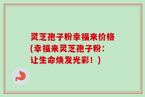 灵芝孢子粉幸福来价格(幸福来灵芝孢子粉：让生命焕发光彩！)