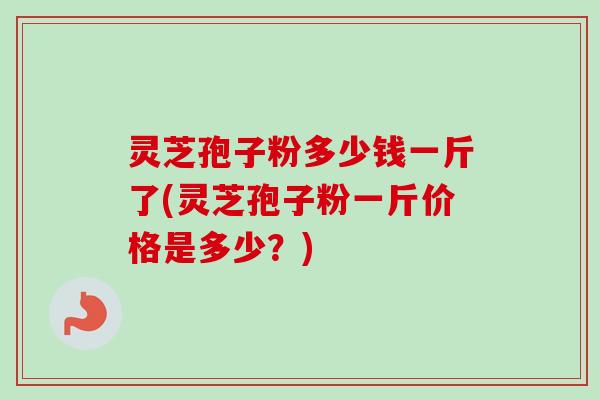 灵芝孢子粉多少钱一斤了(灵芝孢子粉一斤价格是多少?)