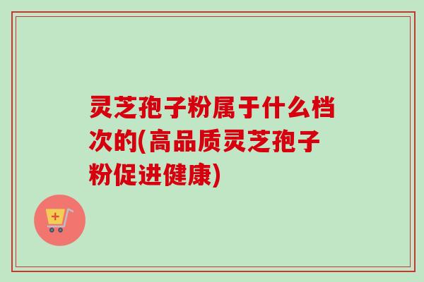 灵芝孢子粉属于什么档次的(高品质灵芝孢子粉促进健康)