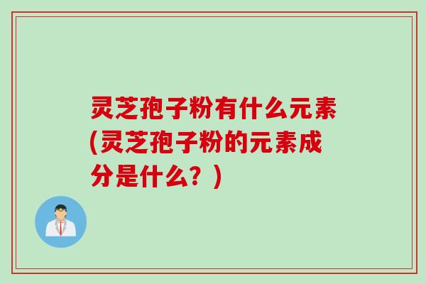 灵芝孢子粉有什么元素(灵芝孢子粉的元素成分是什么?)