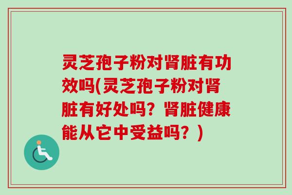灵芝孢子粉对肾脏有功效吗(灵芝孢子粉对肾脏有好处吗？肾脏健康能从它中受益吗？)
