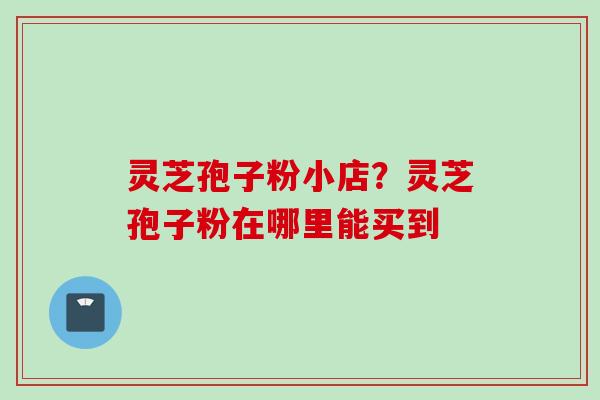 灵芝孢子粉小店?灵芝孢子粉在哪里能买到