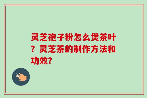 灵芝孢子粉怎么煲茶叶？灵芝茶的制作方法和功效？