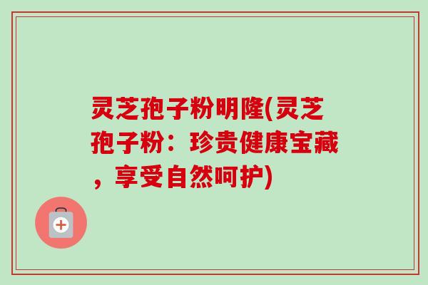 灵芝孢子粉明隆(灵芝孢子粉：珍贵健康宝藏，享受自然呵护)