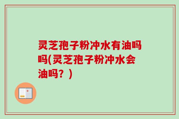 灵芝孢子粉冲水有油吗吗(灵芝孢子粉冲水会油吗？)