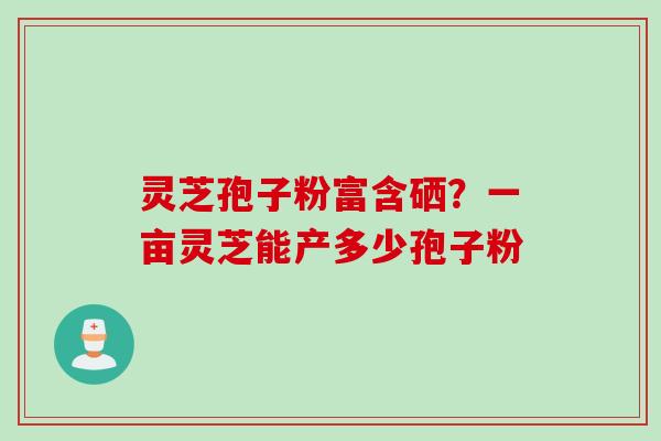 灵芝孢子粉富含硒?一亩灵芝能产多少孢子粉 灵芝孢子粉富含硒?一亩灵芝能产多少孢子粉