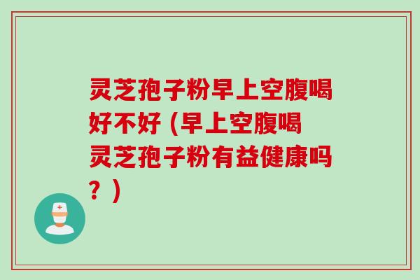 灵芝孢子粉早上空腹喝好不好 (早上空腹喝灵芝孢子粉有益健康吗?)
