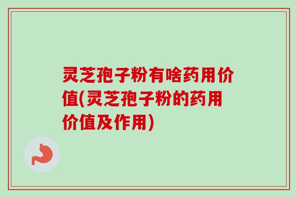 灵芝孢子粉有啥药用价值(灵芝孢子粉的药用价值及作用)