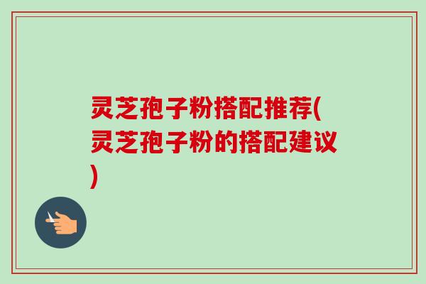 灵芝孢子粉搭配推荐(灵芝孢子粉的搭配建议)