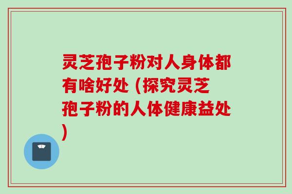 灵芝孢子粉对人身体都有啥好处 (探究灵芝孢子粉的人体健康益处)