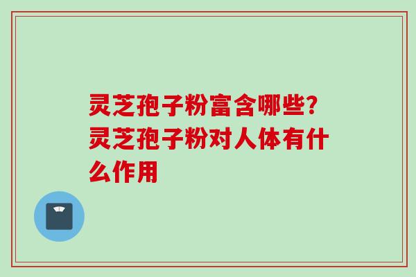 灵芝孢子粉富含哪些？灵芝孢子粉对人体有什么作用
