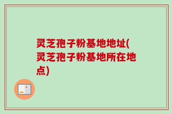 灵芝孢子粉基地地址(灵芝孢子粉基地所在地点) 灵芝孢子粉基地地址(灵芝孢子粉基地所在地点)