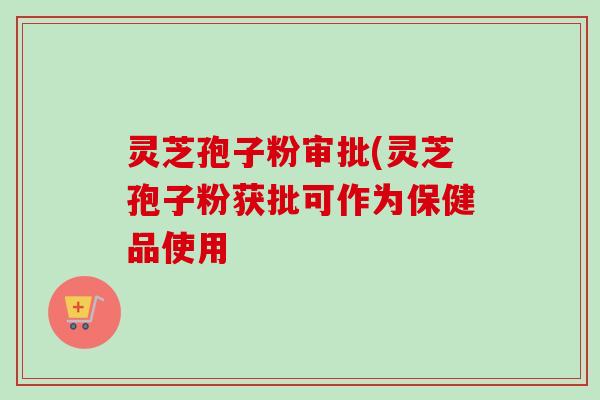 灵芝孢子粉审批(灵芝孢子粉获批可作为保健品使用