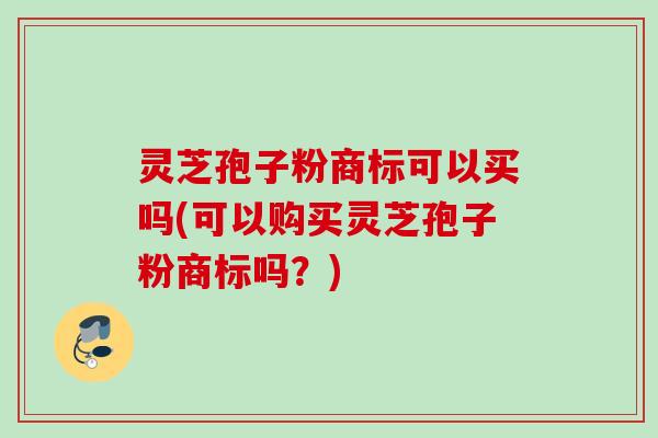 灵芝孢子粉商标可以买吗(可以购买灵芝孢子粉商标吗?) 灵芝孢子粉商标可以买吗(可以购买灵芝孢子粉商标吗?)