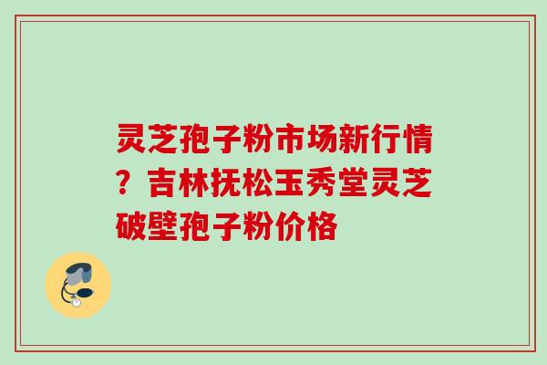 灵芝孢子粉市场新行情?吉林抚松玉秀堂灵芝破壁孢子粉价格