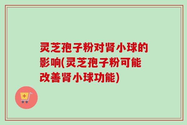 灵芝孢子粉对肾小球的影响(灵芝孢子粉可能改善肾小球功能)