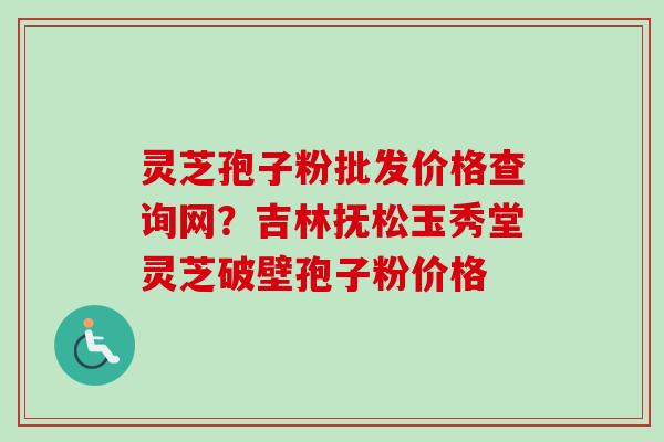 灵芝孢子粉批发价格查询网？吉林抚松玉秀堂灵芝破壁孢子粉价格