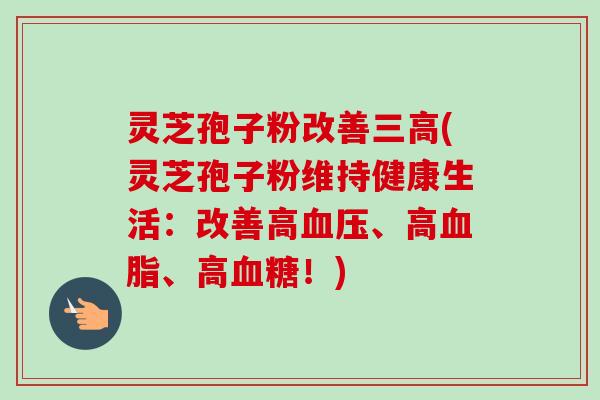 灵芝孢子粉改善三高(灵芝孢子粉维持健康生活:改善高血压、高血脂、高血糖!)